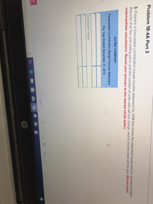 Problem 18-4A Part 3 3. Prepare a forecasted contribution margin income statement for 2018 that shows the expected results with the machine inst Assume that the unit selling price and the number of units sold will not o and no income taxes wil be due.(Do not round intermediate calculations. Round your answers to the nearest whole dollor.) ASTRO COMPANY Forecasted Contribution Margin Income Statement For Year Ended December 31, 2018