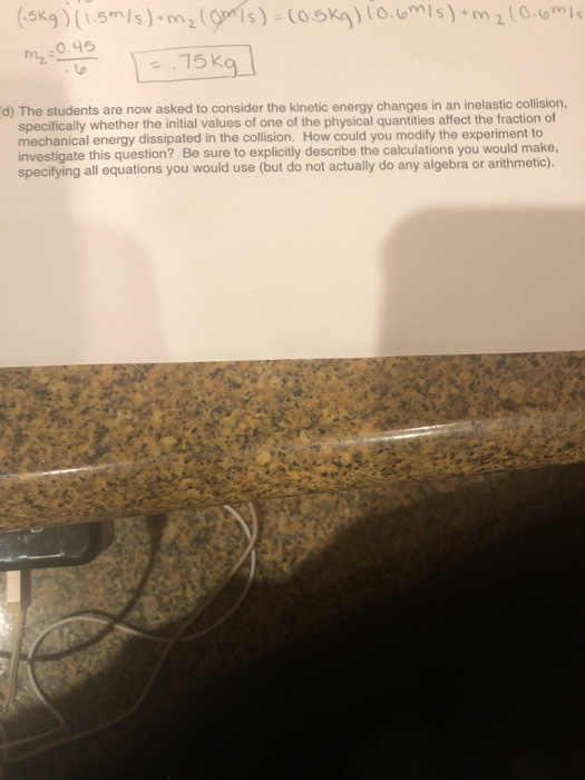 5Kg) (1.5m/s)m m, :0.45 d) The students are now asked to consider the kinetic energy changes in an inelastic collision, specifically whether the initial values of one of the physical quantities affect the fraction of mechanical energy dissipated in the collision. How could you modify the experiment to investigate this question? Be sure to explicitly describe the calculations you would make, specifying all equations you would use (but do not actually do any algebra or arithmetic).