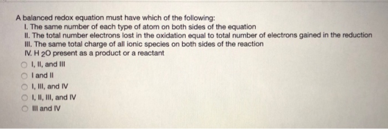 A balanced redox equation must have which of the following: I. The same number of each type of atom on both sides of the equa