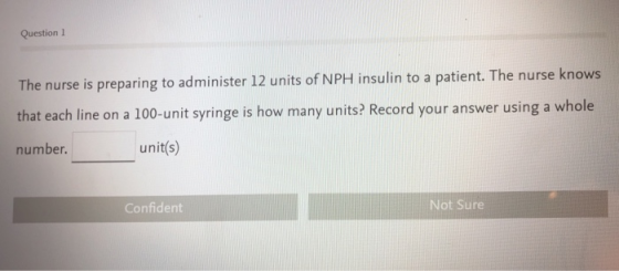 Question 1 The nurse is preparing to administer 12 units of NPH insulin to a patient. The nurse knows that each line on a 100-unit syringe is how many units? Record your answer using a whole number. unit(s) Confident Not Sure