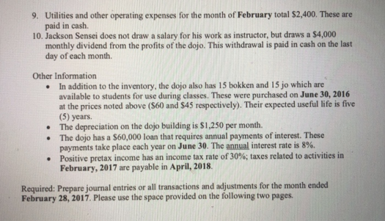 Utilities and other operating expenses for the month of February total $2,400. These are paid in caslh 9. 10. Jackson Sensei does not drasw a salary for his work as instructor, but draws a S4,000 monthly dividend from the profits of the dojo. This withdrawal is paid in cash on the last day of each month. Other Information In addition to the inventory, the dojo also has 15 bokken and 15 jo which are available to students for use during classes. These were purchased on June 30, 2016 at the prices noted above (S60 and $45 respectively). Their expected useful life is five (5) years. The depreciation on the dojo building is $1,250 per month. The dojo has a $60,000 loan that requires annual payments of interest. These payments take place each year on June 30, The annual interest rate is 8%. Positive pretax income has an income tax rate of 30%; taxes related to activities in February, 2017 are payable in April, 2018. · . · Required: Prepare journal entries or all transactions and adjustments for the month ended February 28, 2017. Please use the space provided on the following two pages