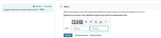 Review Constants Part A A Doppler blood flow unit emits ultrasound at 5.2 MHz What is the frequency shift of the ultrasound reflected from blood moving in an artery at a speed of 0.18 Express your answer to two significant figures and include the appropriate units. m/s? df= 1 Value Units Submit