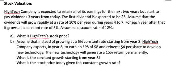 Stock Valuation: HighTech Company is expected to retain all of its earnings for the next two years but start to pay dividends 3 years from today. The first dividend is expected to be $3. Assume that the dividends will grow rapidly at a rate of 10% per year during years 4 to 7. For each year after that it grows at a constant rate of 5%. Assume a discount rate of 12%. a) b) What is HighTechs stock price? Assume that instead of growing at a 5% constant rate starting from year 8, HighTech Company expects, in year 8, to earn an EPS of $8 and reinvest $4 per share to develop new technology. The new technology will generate a 15% return permanently. What is the constant growth starting from year 8? What is the stock price today given this constant growth rate?
