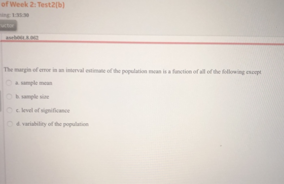 of Week 2: Test2(b) ing: 1:35:30 uctor aseb06t.8.062 The margin of error in an interval estimate of the population mean is a function of all of the following except a. sample mean b. sample size c. level of significance d. variability of the population