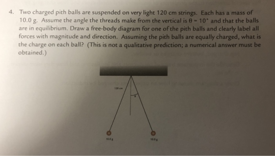 4. Two charged pith balls are suspended on very light 120 cm strings. Each has a mass of 10.0 g. Assume the angle the threads make from the vertical is θ = 10° and that the balls are in equilibrium. Draw a free-body diagram for one of the pith balls and clearly label all forces with magnitude and direction. Assuming the pith balls are equally charged, what is the charge on each ball? (This is not a qualitative prediction; a numerical answer must be obtained.) 100g 100g