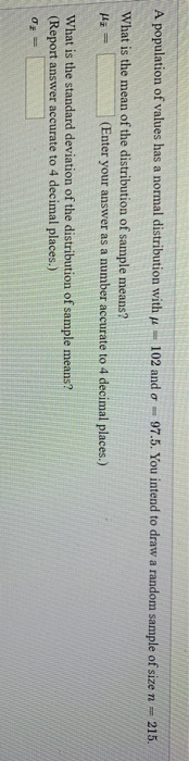 A population of values has a normal distribution with p - 102 and o - 97.5. You intend to draw a random sample of size n - 21