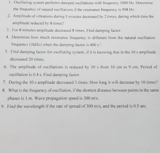 1. Oscillating system performs damped oscillations with frequency 1000 Hz. Determine the frequency of natural oscillations if the resonance frequency is 998 Hz. 2. Amplitude of vibrations during 5 minutes decreased by 2 times, during which time the amplitude reduced by 8 times? 3. For 8 minutes amplitude decreased 8 times. Find damping factor. 4. Determine how much resonance frequency is different from the natural oscillation frequency (1kHz) when the damping factor is 400 s decreased 20 times 6. The amplitude of oscillations is reduced by 10 s from 10 cm to 9 cm. Period of oscillation is 0.4 s. Find damping factor. 7. During the 10 s amplitude decreased 3 times. How long it will decrease by 10 times? 8. What is the frequency of oscillation, if the shortest distance between points in the same phases is I m. Wave propagation speed is 300 m/s 9. Find the wavelength if the rate of spread of 300 m/s, and the period is 0.5 sec.