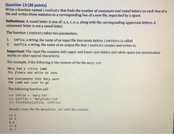 Question 13 (20 points) Write a function named Linestats that finds the number of consonant and vowel letters on each line of a file and writes those statistics to a corresponding line of a new file, separated by a space. Definitions: A vowel letter is one of a, e, i, o, u, along with the corresponding uppercase letters..A consonant letter is not a vowel letter. The function linestats takes two parameters: 1. inFile, a string, the name of an input file that exists before LineStats is called 2. outFile, a string, the name of an output file that Linestats creates and writes to Important: The input file contains only upper and lower case letters and white space (no punctuation marks or other special characters). For example, if the following is the content of the file mary. txt: Mary had a Little Lamb Its fleece was white as snow And everywhere that Mary went The Lamb was sure to go The following function call: >>> inFile mary.txt >>> outFile ,marySt at s . txt >>> lineStats(inFile, outFile) should create the file maryStats.txt with the content: 12 6 14 9 17 8 11 7