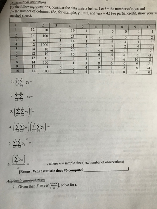 thematical operations For the following questions, consider the data matrix below. Let i- the number of rows and / - the number of columns. (So, for example, yi -2, and yias 4.) For partial credit, show your w attached sheet) 10 12 10 5 19 141005 23 14 12 1000 1410 12 2-5 14 31 20 16 10 12 10 44 373 -2 10 10 14 100 10 10 , where n- sample size (i.e, number of observations) I Bonus: what statistic does #6 compute? Algebraic manipulations 7. Given that X rN,solve for r.