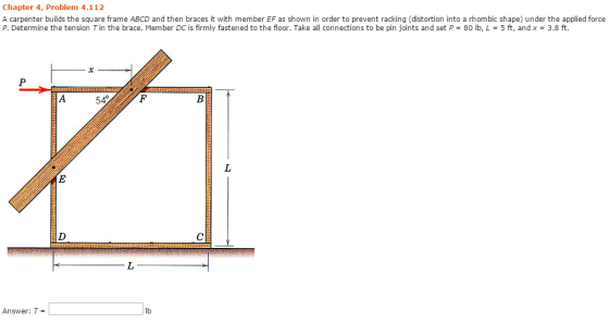 Chapter 4, Problem 4.112 A carpenter builds the square frame ABCD and then braces it with member EF as shown in order to prevent racking (distortion into a rhombic shape) under the applied force P. Determine the tension T in the brace. Member DC is firmly fastened to the floor. Take all connections to be pin joints and set P-80 ilb, L : 5 ft, and x : 3.8 ft. 54F Answer: T= lb