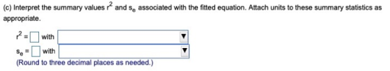 and s, associated with the fitted equation. Attach units to these summary statistics as (c) Interpret the summary values appr