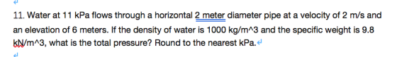 11. Water at 11 kPa flows through a horizontal 2 meter diameter pipe at a velocity of 2 m/s and an elevation of 6 meters. If the density of water is 1000 kg/mA3 and the specific weight is 9.8 KN/mA3, what is the total pressure? Round to the nearest kPa.