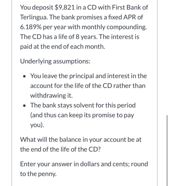 You deposit $9,821 in a CD with First Bank of Terlingua. The bank promises a fixed APR of 6.189% per year with monthly compou