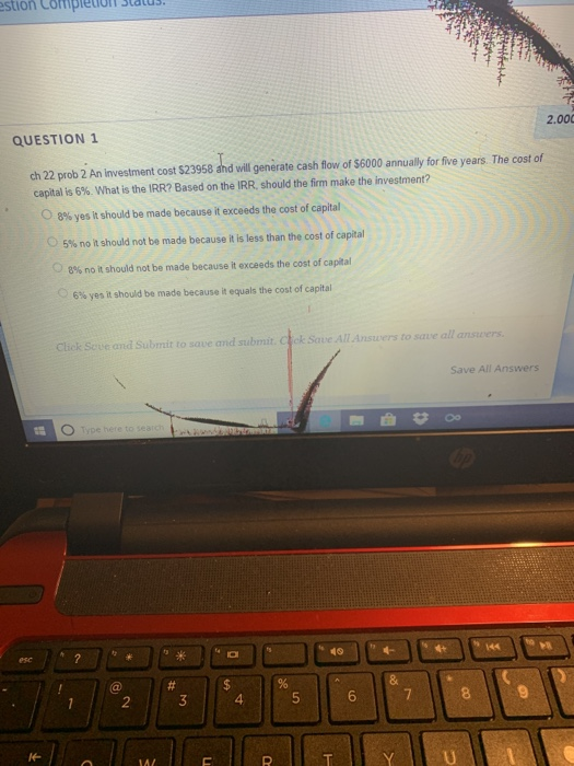 stion Cotipletona 2.00 QUESTION 1 ch 22 prob 2 An investment cost $23958 and vill generate cash flow of $6000 annually for five years. The cost of capital is 6%, what is the IRA? Based on the IRR, should the firm make the investment? O 8% yes it should be made because it exceeds the cost of capital 5% no it should not be made because it is less than the cost of capital 8% no it should not be made because it exceeds the cost of capital 6% yes it should be made because it equals the cost of capital Click Scve and Submit to save and submit. Ctck Save All Answers to save all answers Save All Answers 2 4 6 YÍİU