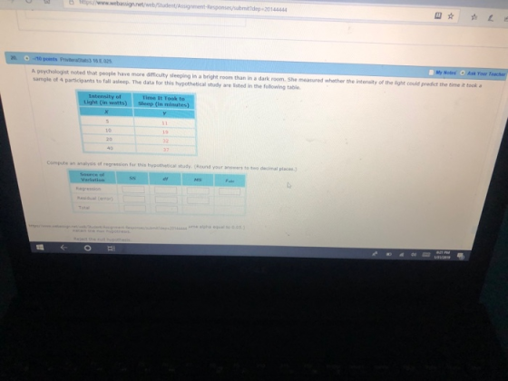 hiltps Assignement-Responses/submit dep-20144444 Ask Youw Teacher A psychologist noted that people have more difficulty sleeping in a bright room than in a dark room. She sample of 4 participants to fall asleep. The data for this hypotheticall study are listed in the following table measured whether the intensity of the light could predict the time it tooka Intensity of Light (in watts) Sleep (in minutes) 32 compute an analysis of regression for this hypothetical study (Round your ansners to tiwo decimal places.) Regression Residual (error) 144444 me aipha equal to 0.05)