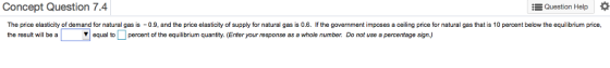 Question Help Concept Question 7.4 The price elasticity of demand for natural gas is -0.9, and the price elasticity of supply for natural gas is 0.6. If the government imposes a ceiling price for natural gas that is 10 percent below the equilibrium price the result will be equal to percent of the equilibrium quantity. Enter your rosponse as a whole number. Do not use a percentage sign.)