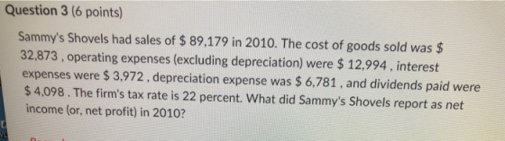 Question 3 (6 points) Sammys Shovels had sales of $ 89,179 in 2010. The cost of goods sold was $ 32,873, operating expenses