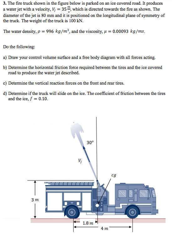 3. The fire truck shown in the figure below is parked on an ice covered road. It produces a water jet with a velocity, V 35 which is directed towards the fire as shown. The diameter of the jet is 80 mm and it is positioned on the longitudinal plane of symmetry of the truck. The weight of the truck is 100 kN. The water density, p 996 kg/m3, and the viscosity, 0.00093 kg/ms. Do the following: a) Draw your control volume surface and a free body diagram with all forces acting. b) Determine the horizontal friction force required between the tires and the ice covered road to produce the water jet described. e) Determine the vertical reaction forces on the front and rear tires. d) Determine if the truck will slide on the ice. The coefficient of friction between the tires and the ice, f 0.10. 30° cg 3 m 1.8 m
