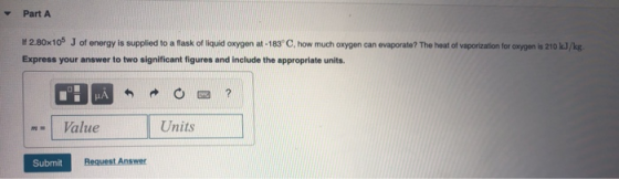 Part A 1 2.80x105 J of energy is supplied to a flask of liquid oxygen at -183° C, how much oxygen can evaporate? The heat of