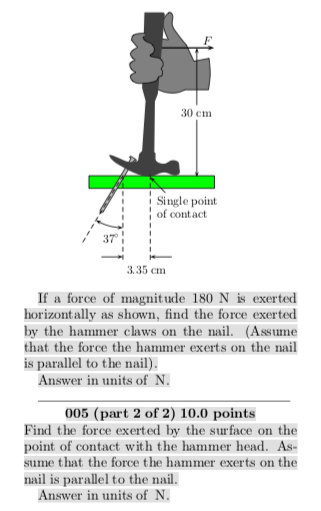 .40 cm Single point of contact 37 3.35 cm If a force of magnitude 180 N is exerted horizontally as shown, find the force exerted by the hammer claws on the ail. (Asume that the force the hammer exerts on the nail is parallel to the nail Answer in units of N 005 (part 2 of 2) 10.0 points Find the force exerted by the surface on the point of contact with the hammer head. As- sume that the force the hammer exerts on the nail is parallel to the nail. Answer in units of N