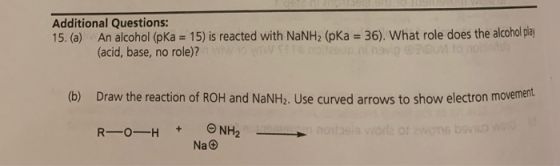 Additional Questions: 15. (a) An alcohol (pka = 15) is reacted with NaNH, (pka = 36). What role does the alcohol play (acid,
