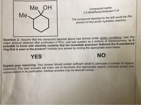 Me OH Compound name: 1,2-dimethylcyclohexan-1-ol The compound depicted to the left could be the product of any acidic hydration reaction. Question 2: major product obtained after purification 70% and was isolated as a mixture of possible to know with absolute certainty that the immediate precursor featured the 6-membered Assume that the compound depicted above was formed under acidic conditions, was the diastereomers. Is it ring that is seen in the product? Indicate your answer by circling the appropriate word belovw YES NO Explain y chemistry. The best answers will make use of structures and appropriate organic c nomenclature in its justification. Multiple answers may be deemed correct. our reasoning. Your answer should contain sufficient detail to persuade a scholar of organic mical syntax and he
