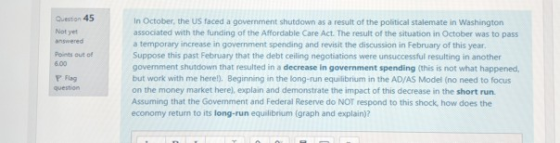 Queston 45 Not yet answered Points out of 6.00 Y Flag In October, the US faced a government shutdown as a result of the political stalemate in Washington associated with the funding of the Affordable Care Act. The result of the situation in October was to pass a temporary increase in government spending and revisit the discussion in February of this year Suppose this past February that the debt ceiling negotiations were unsuccessful resulting in another govemment shutdown that resulted in a decrease in government spending (this is not what happened, but work with me herel). Beginning in the long-run equilibrium in the AD/AS Model (no need to focus on the money market here), explain and demonstrate the impact of this decrease in the short run Assuming that the Govemment and Federal Reserve do NOT respond to this shock, how does the economy return to its long-run equilibrium (graph and explain)?