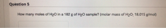 Question 5 How many moles of H20 in a 182 g of H2O sample? (molar mass of H20: 18.015 g/mol)