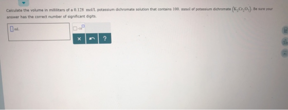 (K,Cr,0.) Be sure your Calculate the volume in milliliters of a 0.128 mol/L potassium dichromate solution that contains 100.