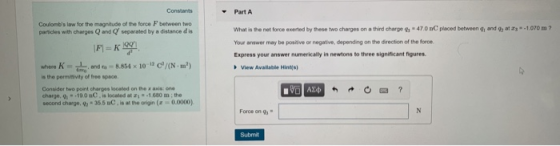 Part A What is the net force exerted by these two charges on a third charge 9 47.0 nC placed between yi and Your answer may be posiive or negative, depending on the direction of the force Express your answer numerically in newtons to three significant figures Coulombs law for the magnitude of the force F between two paricles with charges Q and Q separated by a distance d is atrs-1.070 m where 8.854 x10N) is the permmvity of free space. View Available Hin Considor two point charges looated on the x axis: one charge, g -19.0 nC.is located at 211.680 m;the second charge, 9-35.5 BC,is at the origin(-0.000) Force on g Submit