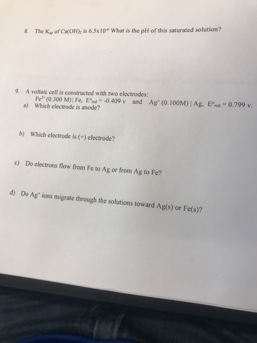 8. The Kip of Ca(OH) is 6.5x10 What is the pH of this saturated solution? 9. A voltaic cell is constructed with two electrodes: Ag (0.100M) I Ag, Eore.-0.799 v. Fe2+ (0.300 M) I Fe, E%.--0.409 v Which electrode is anode? and a) b) Which electrode is (+) electrode? c) Do electrons flow from Fe to Ag or from Ag to Fe? d) Do Ag ions migrate through the solutions toward Ag(s) or Fe(s)?