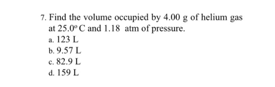 7. Find the volume occupied by 4.00 g of helium gas at 25.0° C and 1.18 atm of pressure. a. 123 L b. 9.57 L c. 82.9 L d. 159