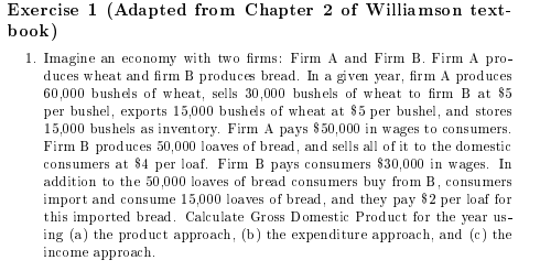 Exercise 1 (Adapted from Chapter 2 of Williamson text- book) 1. Imagine an economy with two firms: Firm A and Firm B. Firm A pro duces wheat and firm B produces bread. In a gven year, firm A produces 60,000 bushes of whea, sells 30,000 bushels of wheat to firm B at 85 per bushel, exports 15,000 bushes of wheat at 85 per bushel, and stores 15,000 bushels as inventory. Firm A pays 850,000 in wages to consumers. Firm B produces 50,000 loaves of bread, and sells al of it to the domestic consumers at S4 per loaf Firm B pays consumers 830,000 in wages. In addition to the 50,000 loaves of bread consumers buy from B, consumers import and consume 15,000 loaves of bread, and they pay $2 per loaf for this imported bread. Calculate Gross Domestic Product for the year us- ing (a) the product appoach, (b) the expenditure approach, and (c) the income approach