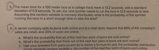 5. The mean time for a 100 meter race at a college track meet is 13.2 seconds, with a standard deviation of 0.9 seconds. To win, the next sprinter needs to run the race in 12.5 seconds or less Assuming this random variable is normally distributed, what is the probability of the sprinter running the race in a short enough time to take the lead? 6) A denim company sells its jeans both online and at a retail store. Assume that 80% of the companys sales are retail, and 20% of sales are online. a. Whats the probability that all of the next four pairs of jeans are sold online? b. Whats the probability that three out of the next four pairs of jeans are sold online? c. Use your answers from parts (a) and (b) to derive a formula for p(x), the probability distribution of the bingmial random variable x, the number of the next four pairs of jeans sold online.