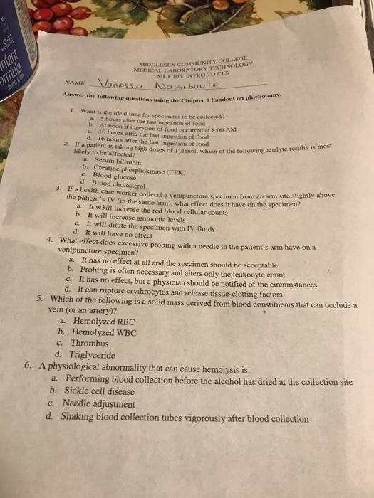 LABORATORY TECHNOLOGY MLT 105- INTRO TO CLS DLESEX COMMUNITY COLLEGE MEDICAL NAME buu io Answer the following questions using the Chapter 9 ha ndout on phlebotomy 1. What is the ideal time for specimens to be collected? a. 5 hours after the last ingestion of food b. At noon if ingestion of food occurred at 8.00 AM c. 10 hours after the last ingestion of food d. 16 hours after the last ingestion of food 2. If a patient is taking high doses likely to be affected? of Tylenol, which of the following analyte results is most a. Serum bilirubir b. Creatine phosphokinase (CPK) c. Blood glucose d. Blood cholesterol 3. If a health care worker collectš a venipuncture specimen from an arm s the patients IV (in the same arm), what effect does it have on the specimen a. It w3ill increase the red blood cellular counts b. It will increase ammonia levels will dilute the specimen with IV fluids d. It will have no effect 4. What effect does excessive probing with a needle in the patients arm have on a venipuncture specimen? a. It has no effect at all and the specimen should be acceptable b. Probing is often necessary and alters only the leukocyte count c. It has no effect, but a physician should be notified of the circumstances d. It can rupture erythrocytes and release tissue-clotting factors 5. Which of the following is a solid mass derived from blood constituents that can occlude a vein (or an artery)? a. Hemolyzed RBC b. Hemolyzed WBC c. Thrombus d. Triglyceride 6. A physiological abnormality that can cause hemolysis is: Performing blood collection before the alcohol has dried at the collection site a. b. Sickle cell disease c. Needle adjustment d. Shaking blood collection tubes vigorously after blood collection