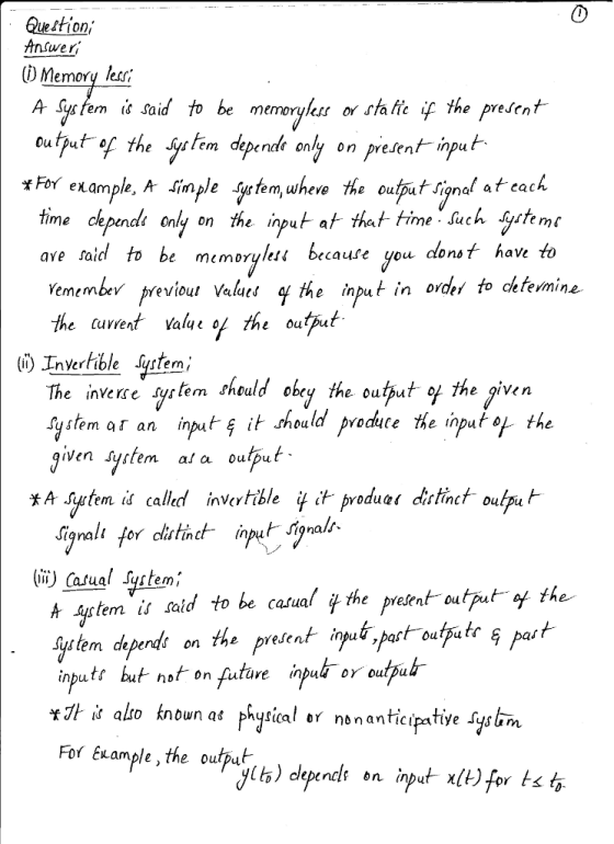 0 Question Answer () Memory less A ycfem i« said to be memerylhss or fhafie f the prefent eutut of the dependk enly on present input FoY example, A sinple systern,where the output signat ateach time chpendi enly on the ingutat that time such yetemc ave taid to be memorylen brcaute you clonsf have Yemembv previout Values l the inpu in orde fo deteimine the cavrent value o the output em depend? only on presntinu rfible Jyslem, The invere ytem theuld ohy heuut f the givem system ar an input. ธุ์ it should Pvdute the input the e Output o Yodyce The input o ven syslem al a output * A s temiś called in tible it ír product distinct ou pur Signali for cislinc ii) Casual System/ A 4rtem is said to be casual f the present output o the systern depends on the prese nt input,post-outputr Pat inputt but not on futare inud o eupu tỉt is alto known For Example,the outpub at phytical ar nnanticipative syslim Us) dep nel bn İnput x(t) for tst.