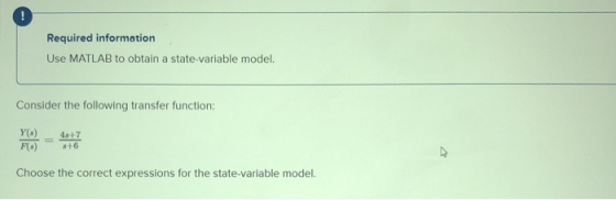 ! Required information Use MATLAB to obtain a state variable model. Consider the following transfer function: 4s+7 Y(s) F() C