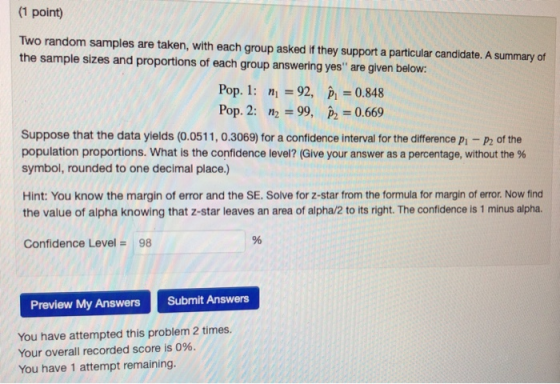 (1 point) Two random samples are taken, with each group asked if they support a particular candidate. A summary of the sample sizes and proportions of each group answering yes are given below: Pop. 1 n 92, P 0.848 Pop. 2: n2 = 99, P2 = 0.669 Suppose that the data yields (0.0511, 0.3069) for a confidence interval for the difference p -P2 of the population proportions. What is the confidence level? (Give your answer as a percentage, without the % symbol, rounded to one decimal place.) Hint: You know the margin of error and the SE. Solve for z-star from the formula for margin of error. Now find the value of alpha knowing that z-star leaves an area of alpha/2 to its right. The confidence is 1 minus alpha. Confidence Level = 98 Preview My Answers Submit Answers You have attempted this problem 2 times. Your overall recorded score is 096. You have 1 attempt remaining.