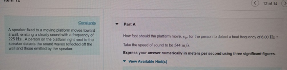 < 12 of 14 Constants Part A A speaker fixed to a moving platform moves toward a wall, emitting a steady sound with a frequency of 225 Hz. A person on the platform right next to the speaker detects the sound waves reflected off the wall and those emitted by the speaker. How fast should the platform move, vp, for the person to detect a beat frequency of 6.00 Hz? Take the speed of sound to be 344 m/s. Express your answer numerically in meters per second using three significant figures. View Available Hint(s)