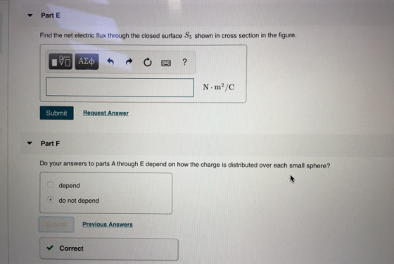 Part E Find the net electric flux through the closed surface Ss shown in cross section in the figure. N m2/c Submit Request Answer Part F Do your answers to parts A through E depend on how the charge is distributed over each small sphere? depend do not depend Previous Answers Correct