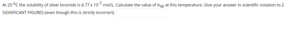 At 25 °C the solubility of silver bromide is 8.77 x 10 mol/L. Calculate the value of Ksp at this temperature. Give your answ