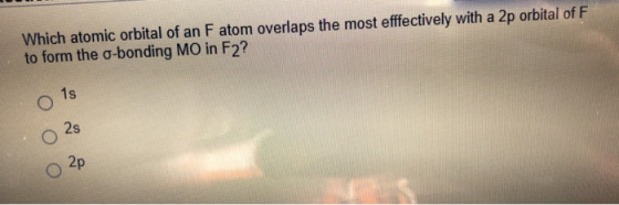 Which atomic orbital of an F atom overlaps the most efffectively with a 2p orbital of F to form the o-bonding MO in F2? 1s 2s