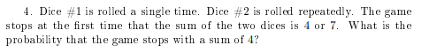 4. Dice #1 is rolled a single tine. Dice #2 is rolled repeatedly. The game stops at the first time that the sum of the two dices is 4 or 7. What is the probability that the game stops with a sum of 4?