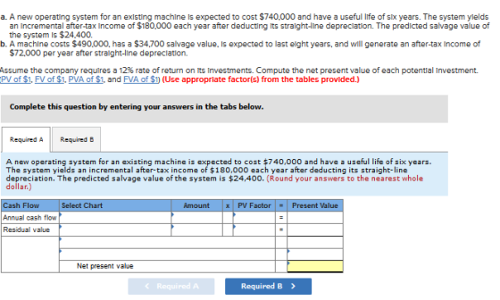 a. A new operating system for an existing machine Is expected to cost $740.000 and have a useful life of six years. The system ylelds an Incremental after-tax Income of $180,000 each year after deducting its stralght-line depreclation. The predicted salvage value of the system is $24.400. b. A machine costs $490,000, has a $34,700 salvage value, Is expected to last elght years, and will generate an after-tax Income of $72.000 per year after straight-line depreclation. Assume the company requires a 12% rate of return on its investments. Compute the net present value of each potential investment. PV of $1. FV of $1. PVA of $1, and FVA of S (Use appropriate factor(s) from the tables provided.) Complete this question by entering your answers in the tabs below. Required A Required B A new operating system for an existing machine is expected to cost $740,000 and have a useful life of six years. The system yields an incremental after-tax income of $180,000 each year after deducting its straight-line depreciation. The predicted salvage value of the system is $24,400. (Round your answers to the nearest whole dollar.) Cash Flow Select Chart Amount x PV FactorPresent Value value Net present value 《 Required A Required B>