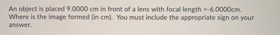An object is placed 9.0000 cm in front of a lens with focal length =-6.0000cm. Where is the image formed (in cm). You must in
