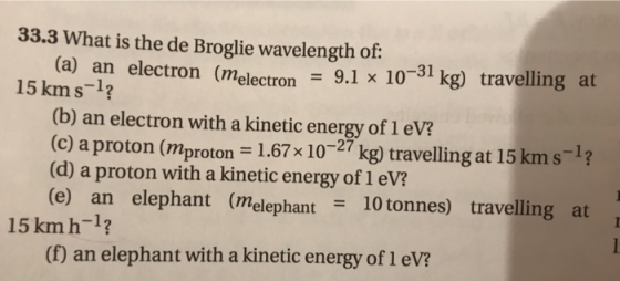 33.3 What is the de Broglie wavelength of: (a) an electron (melectron electron 9.1 x 10-31 kg) travelling at 15 kms-1? (b) an electron with a kinetic energy of 1 eV? (c) a proton (mproton -1.67x 10-27 kg travelling at 15kms-1? (d) a proton with a kinetic energy of 1 eV? (e) an elephant (melephant 10 tonnes) travelling at 15 km h-1? (D an elephant with a kinetic energy of 1 evi