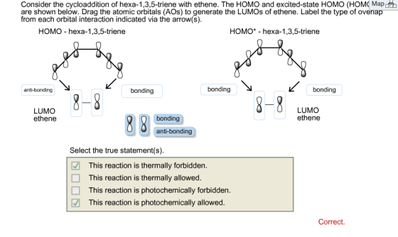 Consider the cycloaddition of hexa-1,3,5-triene with ethene. The HOMO and excited-state HOMO (HOMC Map ot are shown below. Drag the atomic orbitals (AOs) to generate the LUMOs of ethene. Label the type of overiap from each orbital interaction indicated via the arrow(s). HOMO hexa-1,3,5-triene HOMO* - hexa-1,3,5-triene anti-bonding bonding bonding 8-8 8-8 LUMO LUMO bonding ethene anti-bonding Select the true statement(s). This reaction is thermally forbidden. This reaction is thermally allowed. This reaction is photochemically forbidden This reaction is photochemically allowed. Correct.