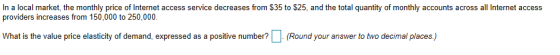 In a local market, the monthly price of Internet access service decreases from S35 to $25, and the total quantity of monthly accounts across all Internet access providers increases from 150,000 to 250,000 What is the value price elasticity of demand, expressed as a positive number?(Round your answer to two decimal places)