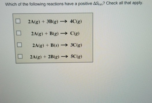 Which of the following reactions have a positive ASn? Check all that apply. 2A(g) + 3B(g) ? 4C(g) 2A(g) +B(g) C(g) 2A(g) B(s)> 3C(g)