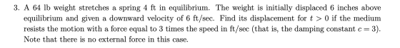 3. A 64 lb weight stretches a spring 4 ft in equilibrium. The weight is initially displaced 6 inches above equilibrium and gi
